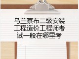 乌兰察布二级安装工程造价工程师考试一般在哪里考