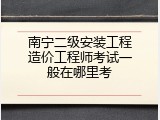 南宁二级安装工程造价工程师考试一般在哪里考