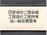 巴彦淖尔二级安装工程造价工程师考试一般在哪里考