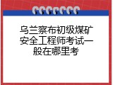 乌兰察布初级煤矿安全工程师考试一般在哪里考