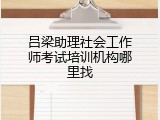 吕梁助理社会工作师考试培训机构哪里找