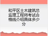 和平区土木建筑总监理工程师考试合格线介绍具体多少分