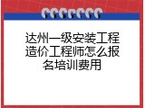 达州一级安装工程造价工程师怎么报名培训费用