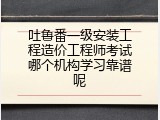 吐鲁番一级安装工程造价工程师考试哪个机构学习靠谱呢