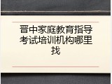 晋中家庭教育指导考试培训机构哪里找