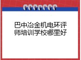巴中冶金机电环评师培训学校哪里好