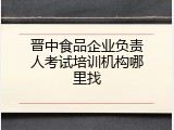 晋中食品企业负责人考试培训机构哪里找