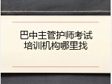 巴中主管护师考试培训机构哪里找