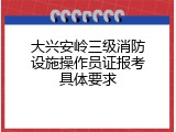 大兴安岭三级消防设施操作员证报考具体要求