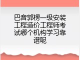 巴音郭楞一级安装工程造价工程师考试哪个机构学习靠谱呢