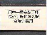 巴中一级安装工程造价工程师怎么报名培训费用