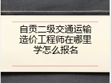 自贡二级交通运输造价工程师在哪里学怎么报名