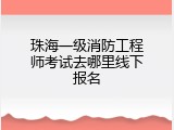 珠海一级消防工程师考试去哪里线下报名