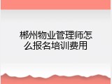 郴州物业管理师怎么报名培训费用