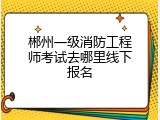 郴州一级消防工程师考试去哪里线下报名