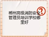 郴州高级消防安全管理员培训学校哪里好