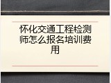 怀化交通工程检测师怎么报名培训费用