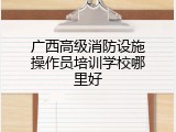 广西高级消防设施操作员培训学校哪里好