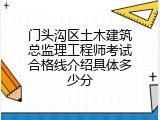 门头沟区土木建筑总监理工程师考试合格线介绍具体多少分