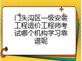 门头沟区一级安装工程造价工程师考试哪个机构学习靠谱呢