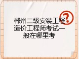 郴州二级安装工程造价工程师考试一般在哪里考