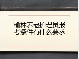 榆林养老护理员报考条件有什么要求