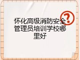 怀化高级消防安全管理员培训学校哪里好