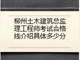 柳州土木建筑总监理工程师考试合格线介绍具体多少分