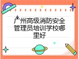 广州高级消防安全管理员培训学校哪里好