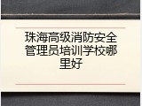 珠海高级消防安全管理员培训学校哪里好