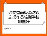 兴安盟高级消防设施操作员培训学校哪里好