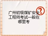 广州初级煤矿安全工程师考试一般在哪里考