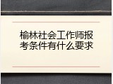 榆林社会工作师报考条件有什么要求
