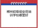郴州初级保安员培训学校哪里好