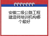 安徽二级公路工程建造师培训机构哪个最好