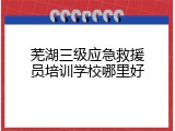芜湖三级应急救援员培训学校哪里好