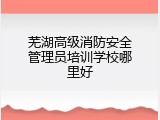 芜湖高级消防安全管理员培训学校哪里好