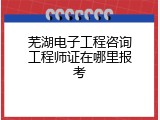 芜湖电子工程咨询工程师证在哪里报考