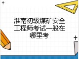 淮南初级煤矿安全工程师考试一般在哪里考