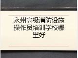 永州高级消防设施操作员培训学校哪里好