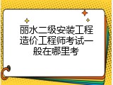 丽水二级安装工程造价工程师考试一般在哪里考