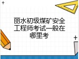 丽水初级煤矿安全工程师考试一般在哪里考