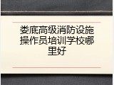娄底高级消防设施操作员培训学校哪里好