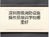 深圳高级消防设施操作员培训学校哪里好