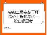 安徽二级安装工程造价工程师考试一般在哪里考