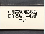 广州高级消防设施操作员培训学校哪里好