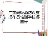 广东高级消防设施操作员培训学校哪里好