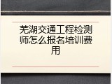 芜湖交通工程检测师怎么报名培训费用