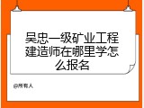 吴忠一级矿业工程建造师在哪里学怎么报名