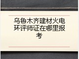 乌鲁木齐建材火电环评师证在哪里报考